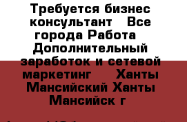Требуется бизнес-консультант - Все города Работа » Дополнительный заработок и сетевой маркетинг   . Ханты-Мансийский,Ханты-Мансийск г.